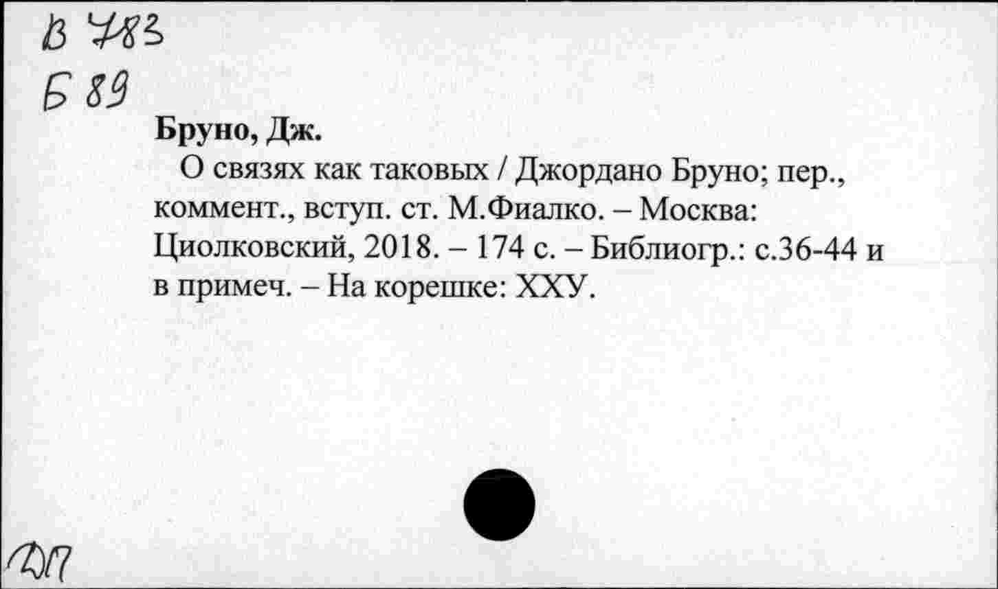 ﻿Бруно, Дж.
О связях как таковых / Джордано Бруно; пер., коммент., вступ. ст. М.Фиалко. - Москва: Циолковский, 2018. — 174 с. - Библиогр.: с.36-44 и в примеч. - На корешке: ХХУ.